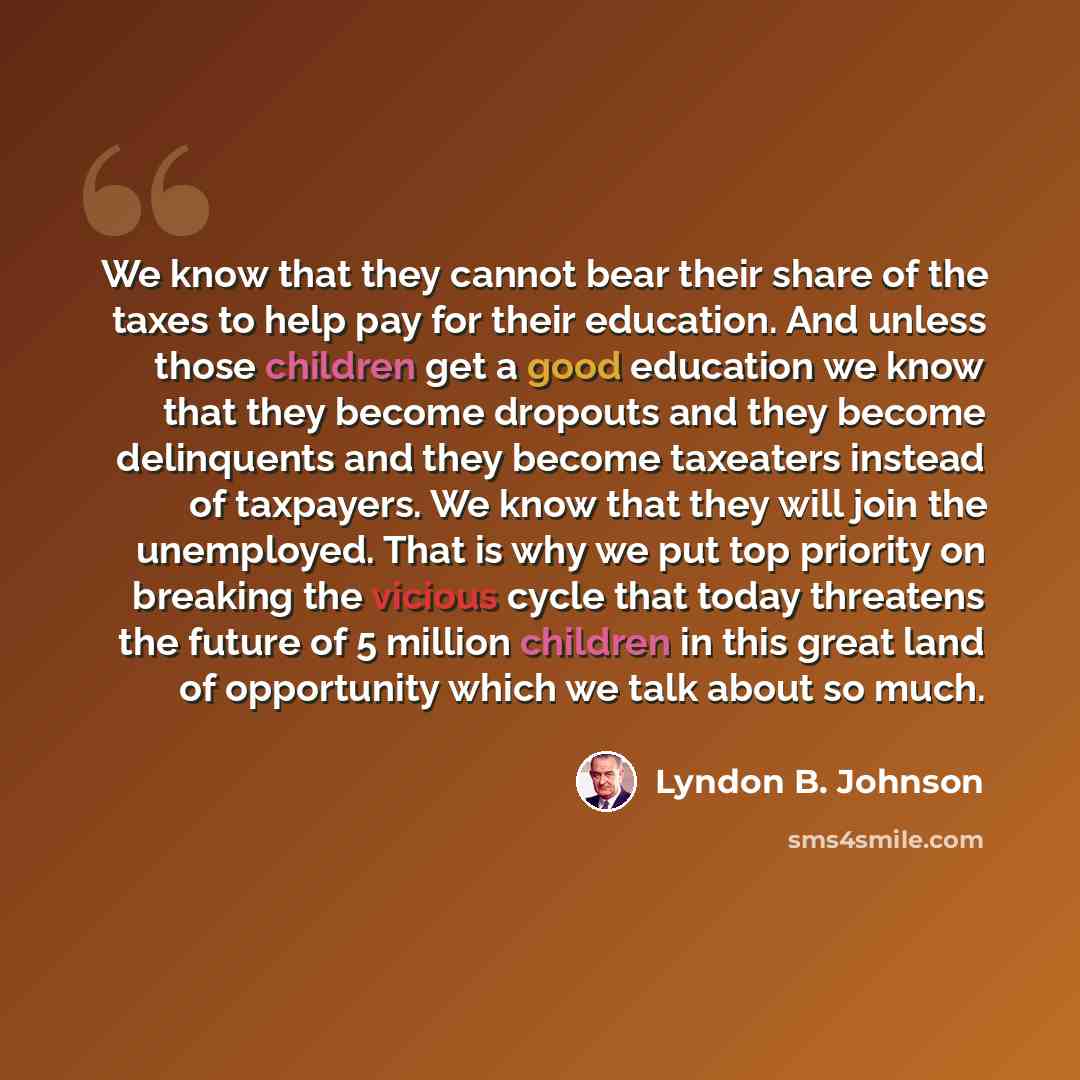 “We know that they cannot bear their share of the taxes to help pay for their education. And unless those children get a good education we know that they become dropouts and they become delinquents and they become taxeaters instead of taxpayers. We know that they will join the unemployed. That is…” quote by Lyndon B. Johnson