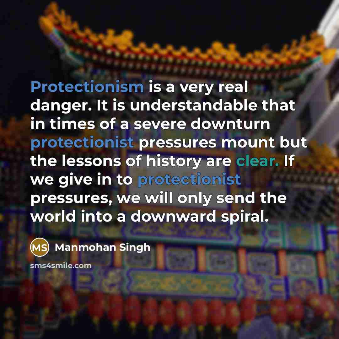 “Protectionism is a very real danger. It is understandable that in times of a severe downturn protectionist pressures mount but the lessons of history are clear. If we give in to protectionist pressures, we will only send the world into a downward spiral.” quote by Manmohan Singh