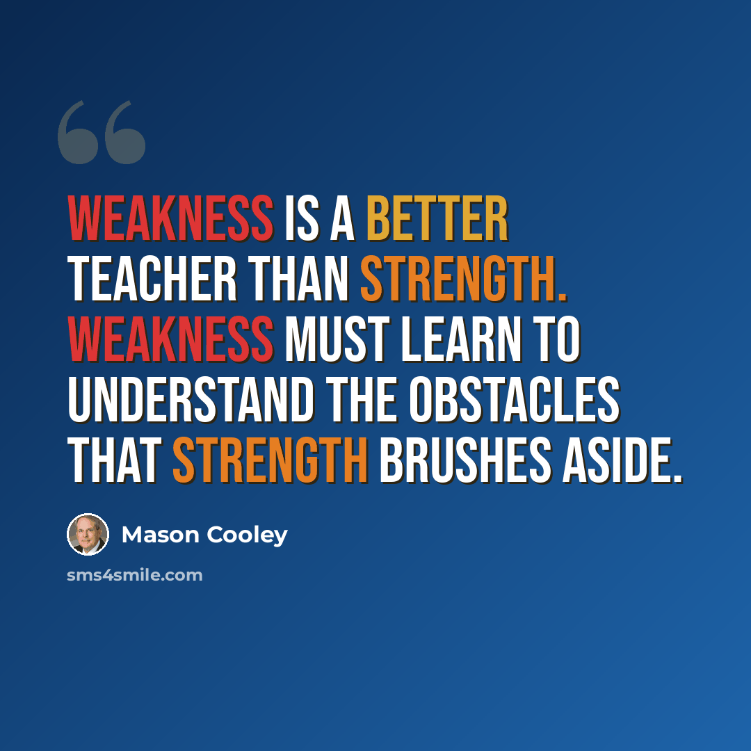 “Weakness is a better teacher than strength. Weakness must learn to understand the obstacles that strength brushes aside.” quote by Mason Cooley