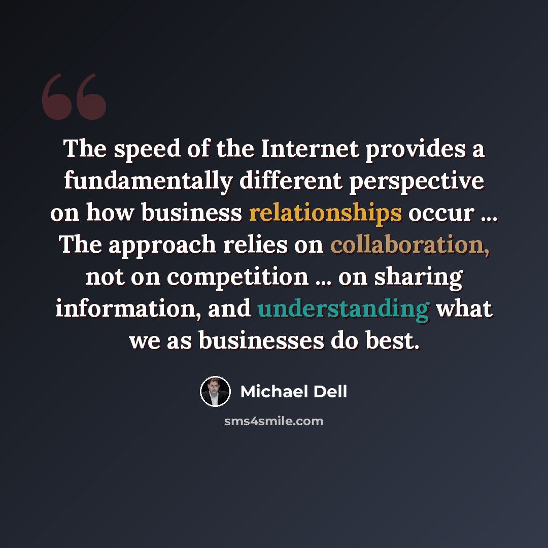 “The speed of the Internet provides a fundamentally different perspective on how business relationships occur ... The approach relies on collaboration, not on competition ... on sharing information, and understanding what we as businesses do best.” quote by Michael Dell