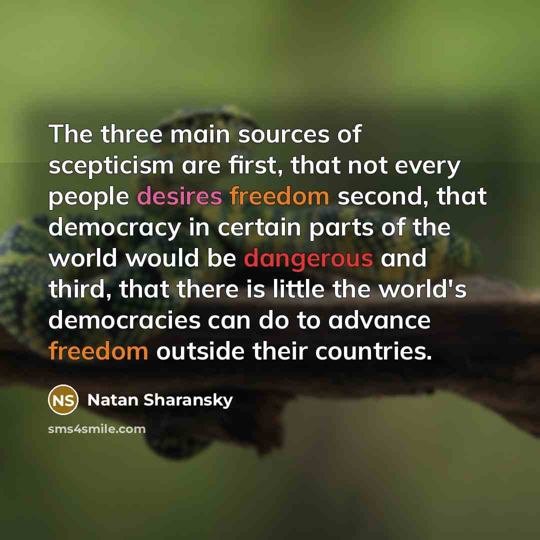 “The three main sources of scepticism are first, that not every people desires freedom second, that democracy in certain parts of the world would be dangerous and third, that there is little the world's democracies can do to advance freedom outside their countries.” quote by Natan Sharansky