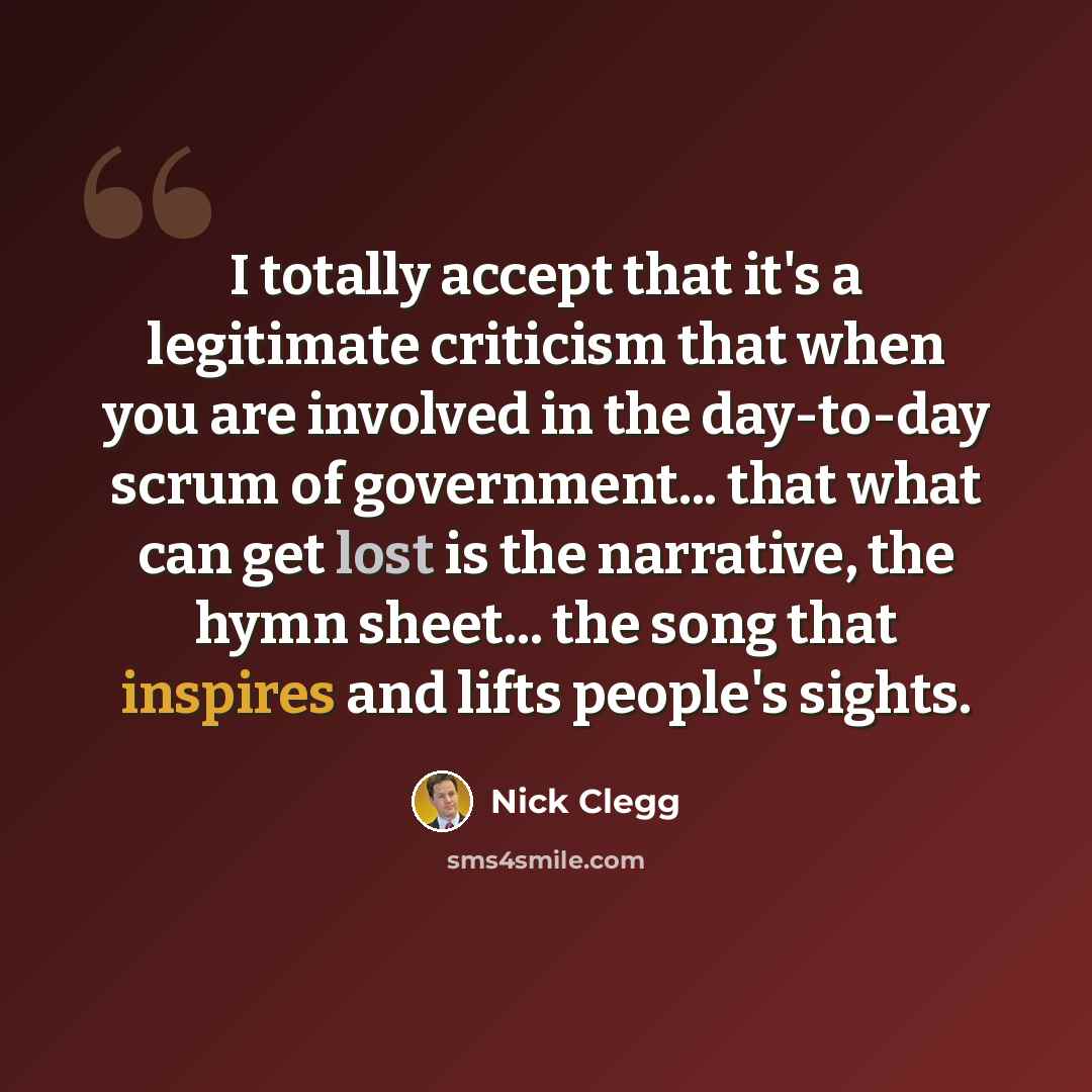 “I totally accept that it's a legitimate criticism that when you are involved in the day-to-day scrum of government... that what can get lost is the narrative, the hymn sheet... the song that inspires and lifts people's sights.” quote by Nick Clegg