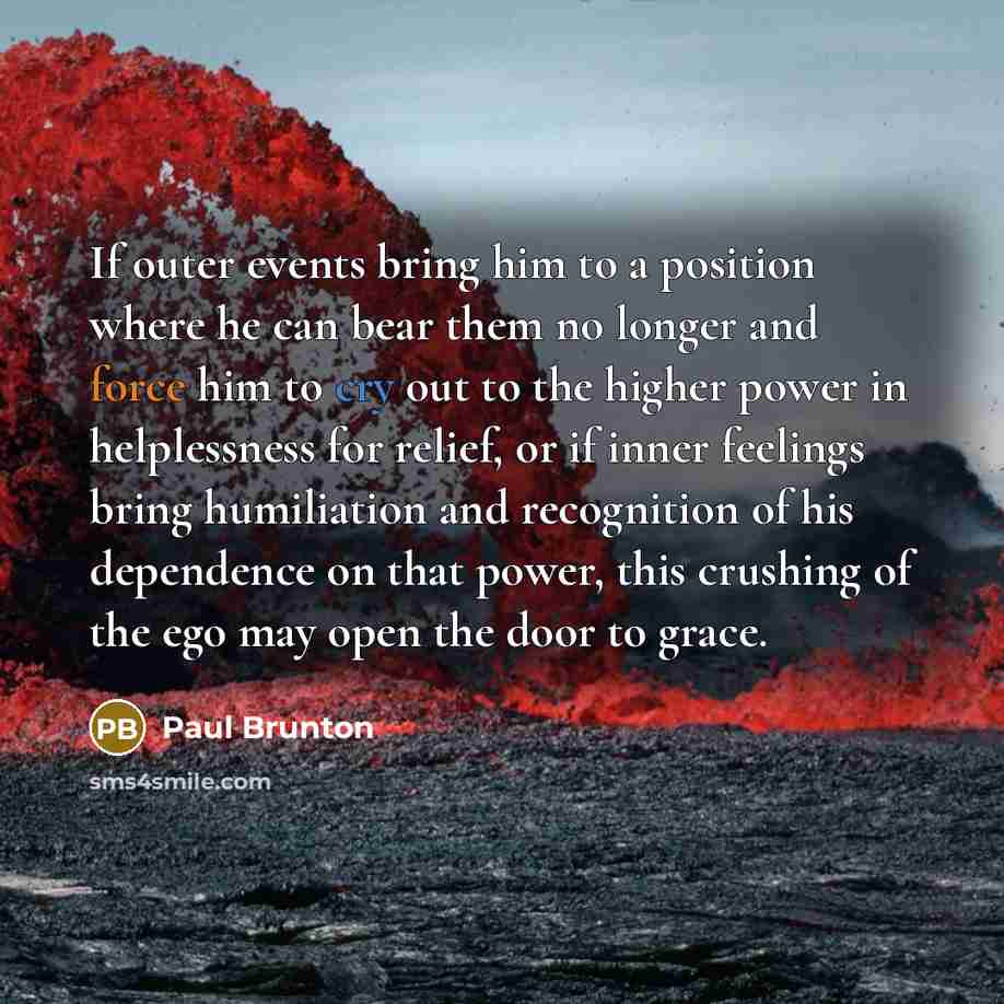 “If outer events bring him to a position where he can bear them no longer and force him to cry out to the higher power in helplessness for relief, or if inner feelings bring humiliation and recognition of his dependence on that power, this crushing of the ego may open the door to grace.” quote by Paul Brunton