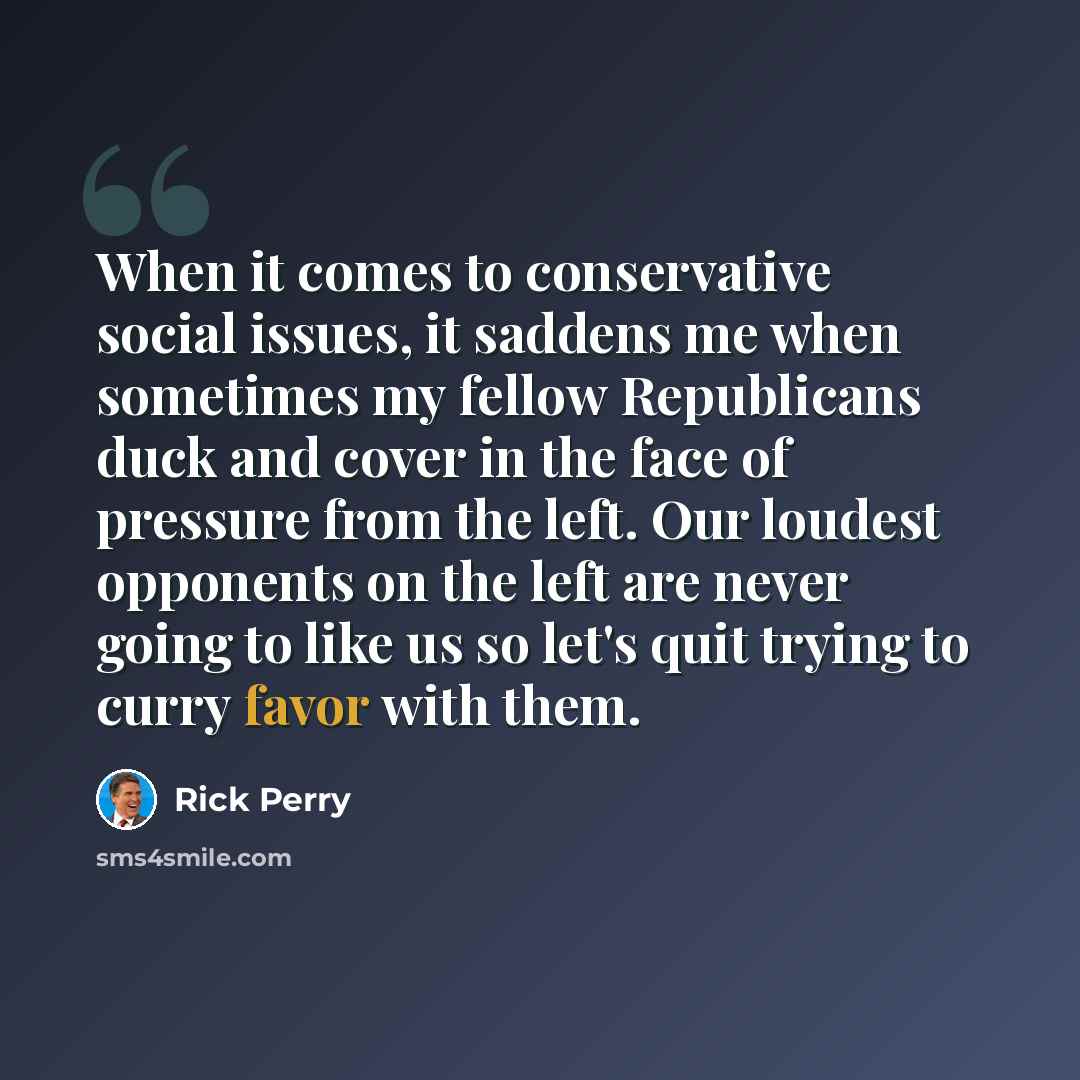 “When it comes to conservative social issues, it saddens me when sometimes my fellow Republicans duck and cover in the face of pressure from the left. Our loudest opponents on the left are never going to like us so let's quit trying to curry favor with them.” quote by Rick Perry