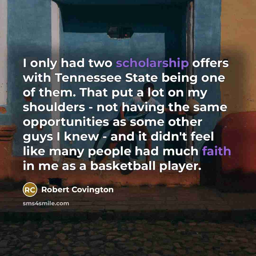“I only had two scholarship offers with Tennessee State being one of them. That put a lot on my shoulders - not having the same opportunities as some other guys I knew - and it didn't feel like many people had much faith in me as a basketball player.” quote by Robert Covington