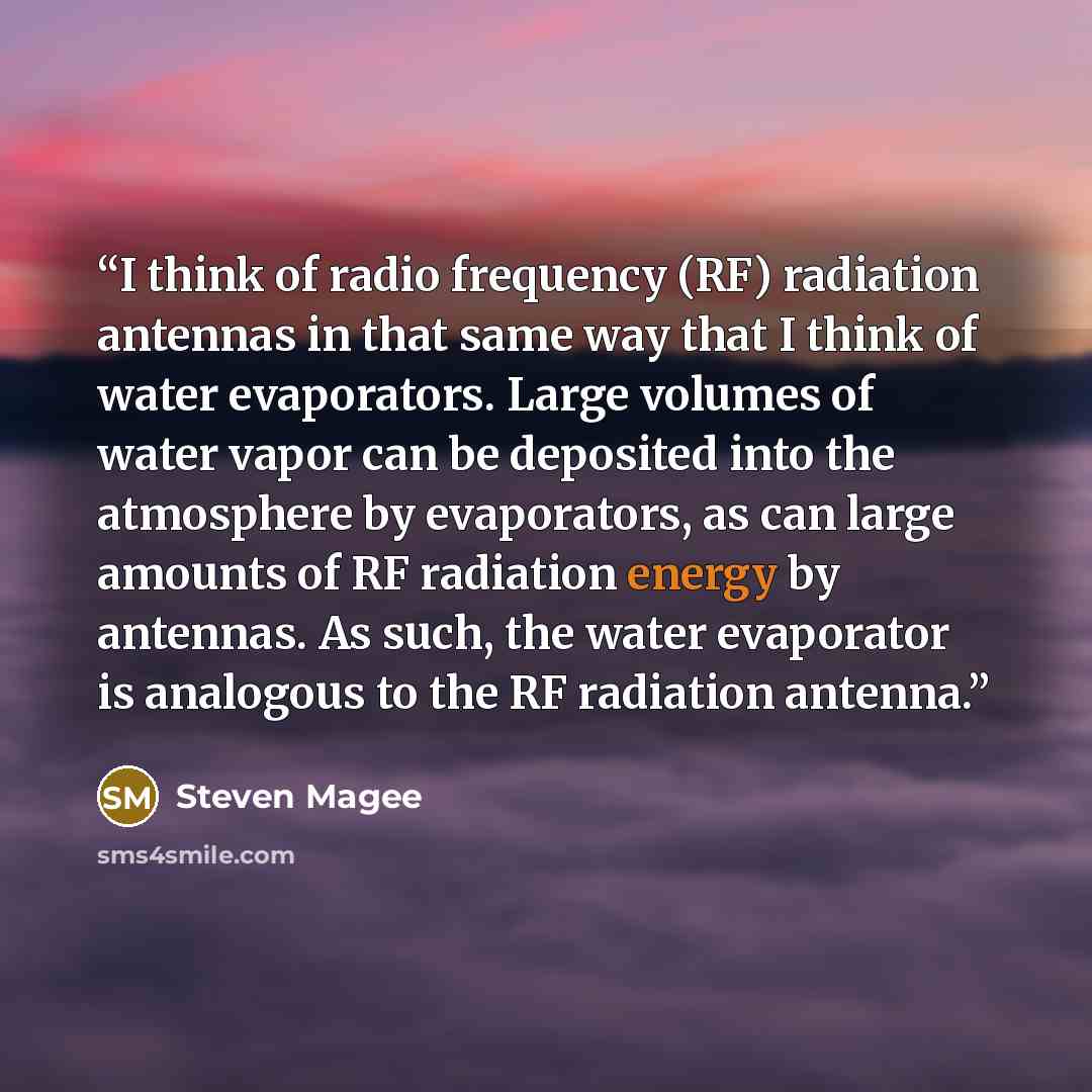 “I think of radio frequency (RF) radiation antennas in that same way that I think of water evaporators. Large volumes of water vapor can be deposited into the atmosphere by evaporators, as can large amounts of RF radiation energy by antennas. As such, the water evaporator is analogous to the RF…” quote by Steven Magee