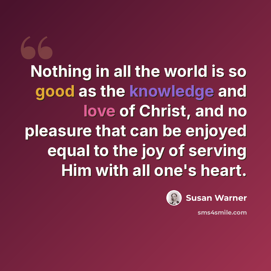 “Nothing in all the world is so good as the knowledge and love of Christ, and no pleasure that can be enjoyed equal to the joy of serving Him with all one's heart.” quote by Susan Warner