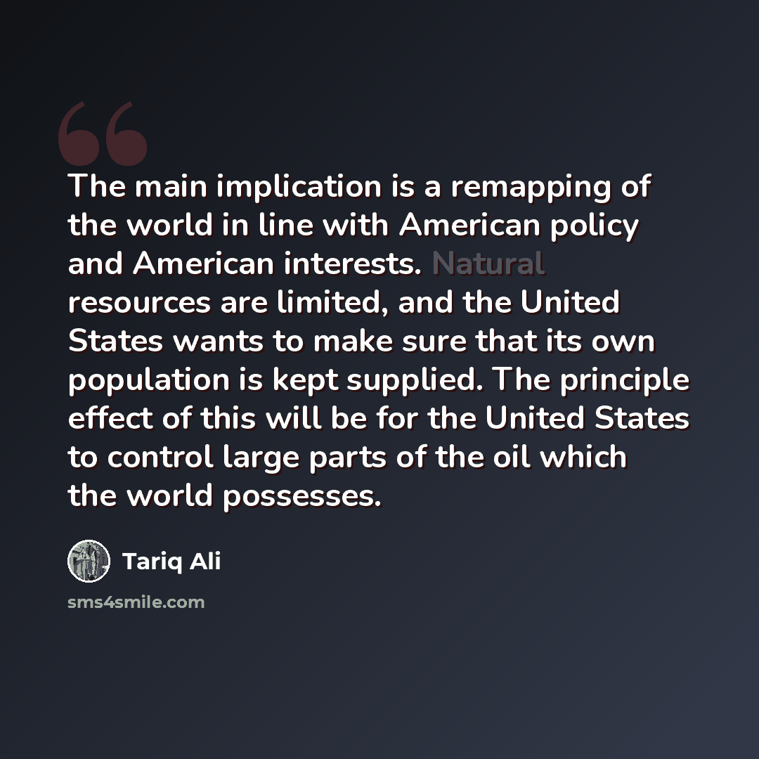 “The main implication is a remapping of the world in line with American policy and American interests. Natural resources are limited, and the United States wants to make sure that its own population is kept supplied. The principle effect of this will be for the United States to control large parts…” quote by Tariq Ali