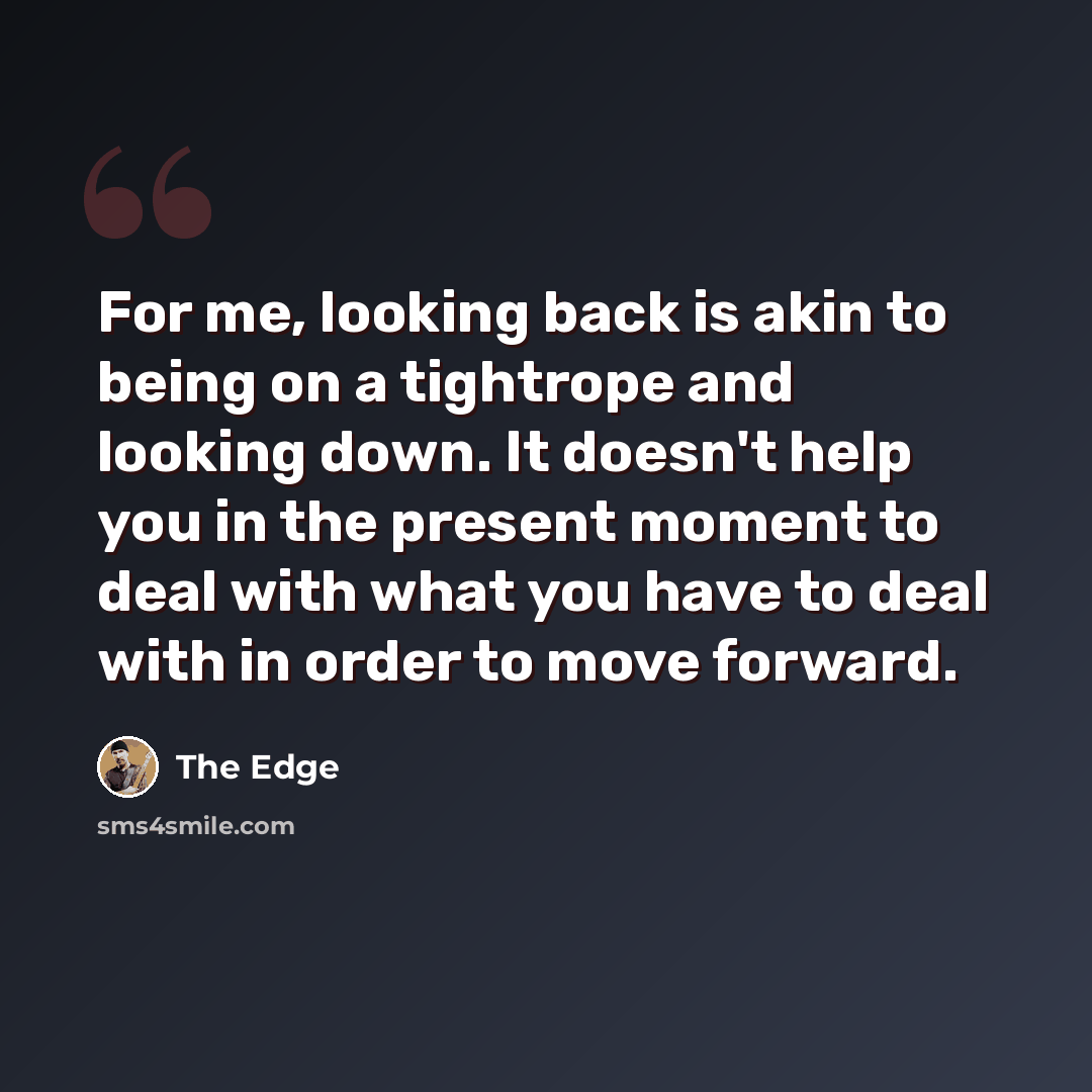 “For me, looking back is akin to being on a tightrope and looking down. It doesn't help you in the present moment to deal with what you have to deal with in order to move forward.” quote by The Edge