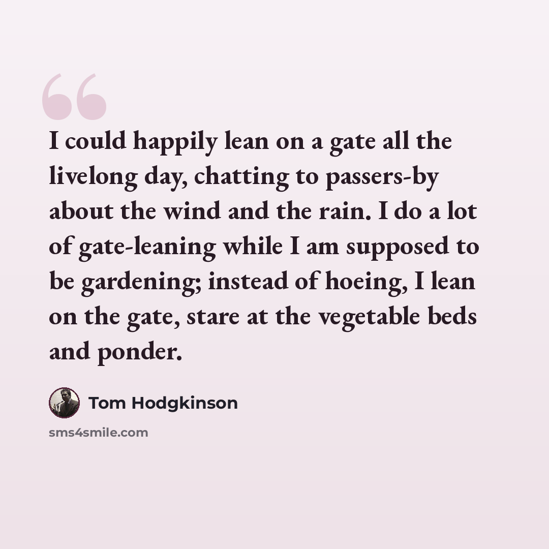 “I could happily lean on a gate all the livelong day, chatting to passers-by about the wind and the rain. I do a lot of gate-leaning while I am supposed to be gardening; instead of hoeing, I lean on the gate, stare at the vegetable beds and ponder.” quote by Tom Hodgkinson