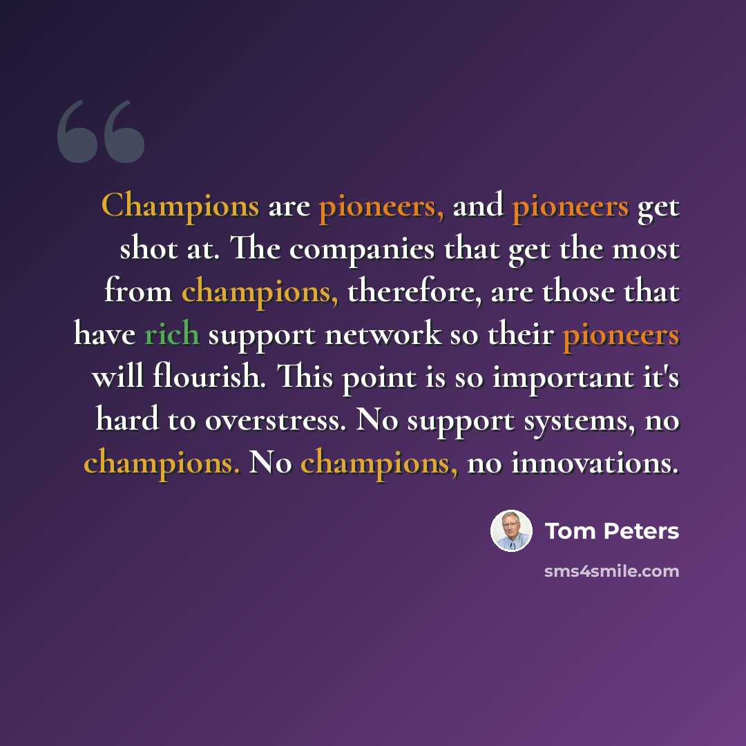 “Champions are pioneers, and pioneers get shot at. The companies that get the most from champions, therefore, are those that have rich support network so their pioneers will flourish. This point is so important it's hard to overstress. No support systems, no champions. No champions, no innovations.” quote by Tom Peters