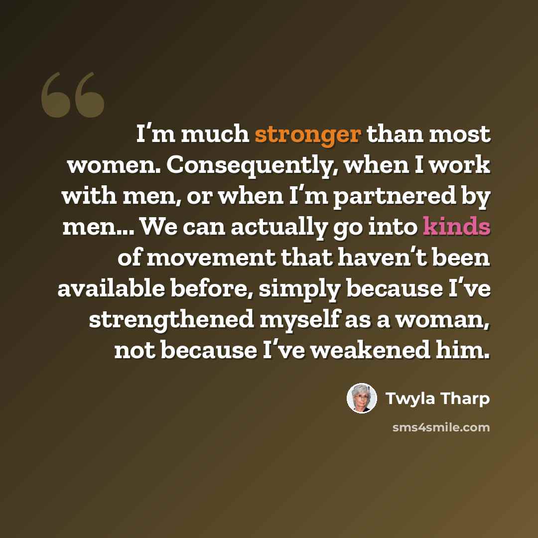 “I’m much stronger than most women. Consequently, when I work with men, or when I’m partnered by men... We can actually go into kinds of movement that haven’t been available before, simply because I’ve strengthened myself as a woman, not because I’ve weakened him.” quote by Twyla Tharp