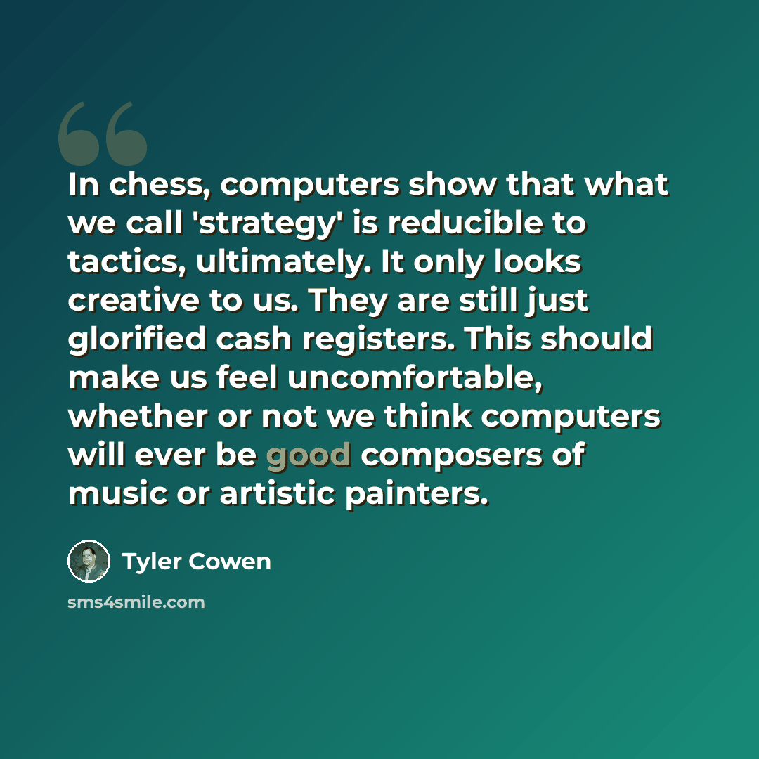 “In chess, computers show that what we call 'strategy' is reducible to tactics, ultimately. It only looks creative to us. They are still just glorified cash registers. This should make us feel uncomfortable, whether or not we think computers will ever be good composers of music or artistic painters.” quote by Tyler Cowen