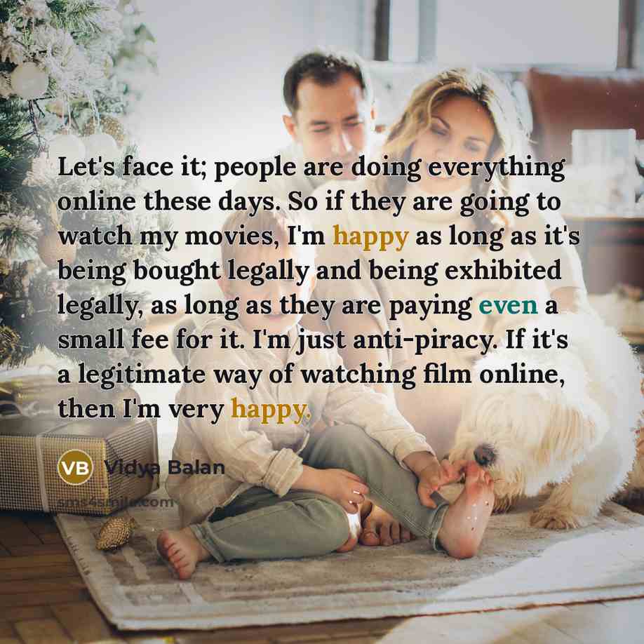 “Let's face it; people are doing everything online these days. So if they are going to watch my movies, I'm happy as long as it's being bought legally and being exhibited legally, as long as they are paying even a small fee for it. I'm just anti-piracy. If it's a legitimate way of watching film…” quote by Vidya Balan