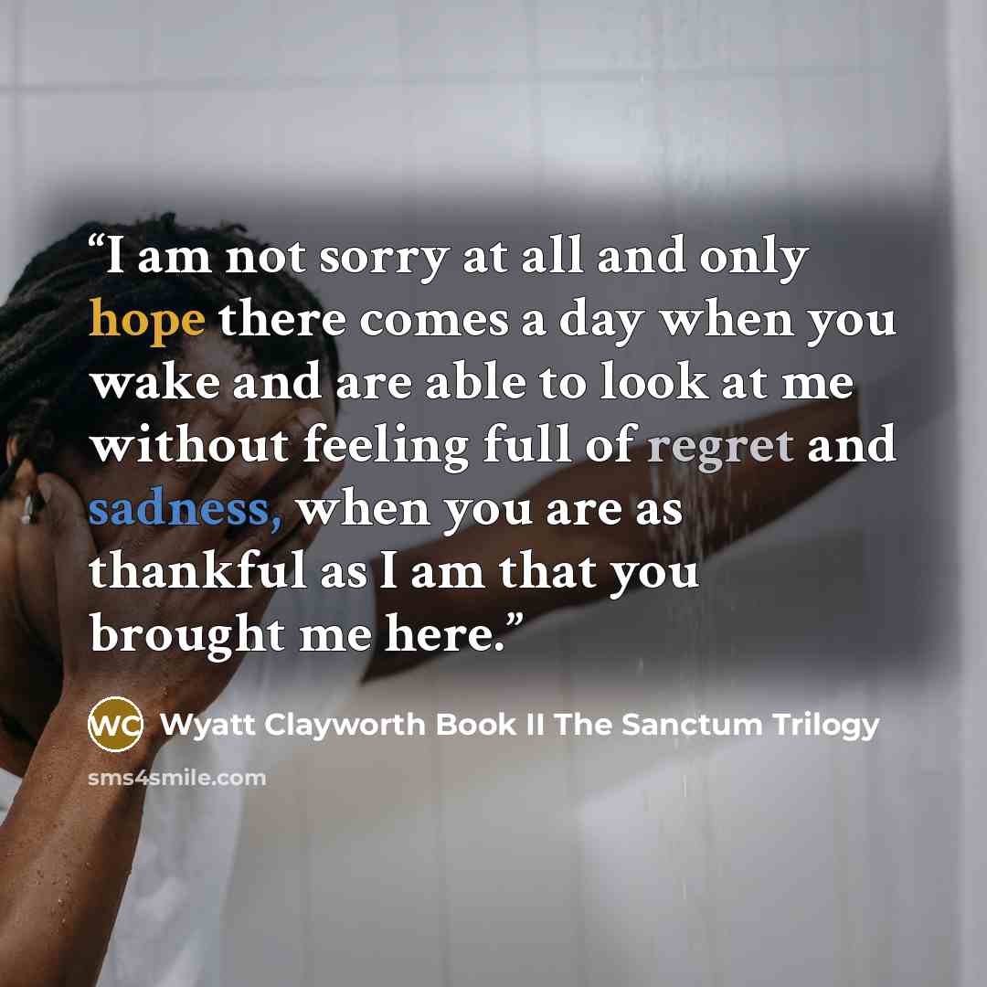 “I am not sorry at all and only hope there comes a day when you wake and are able to look at me without feeling full of regret and sadness, when you are as thankful as I am that you brought me here.” quote by Wyatt Clayworth Book II The Sanctum Trilogy