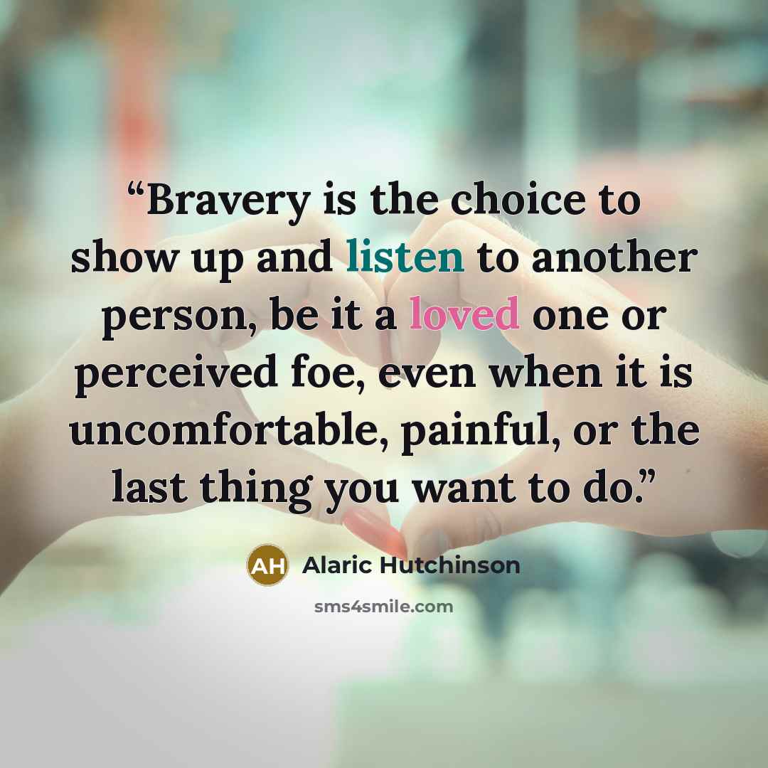 “Bravery is the choice to show up and listen to another person, be it a loved one or perceived foe, even when it is uncomfortable, painful, or the last thing you want to do.” quote by Alaric Hutchinson