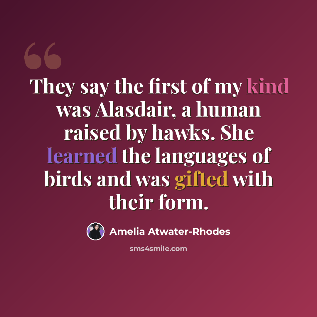 “They say the first of my kind was Alasdair, a human raised by hawks. She learned the languages of birds and was gifted with their form.” quote by Amelia Atwater-Rhodes