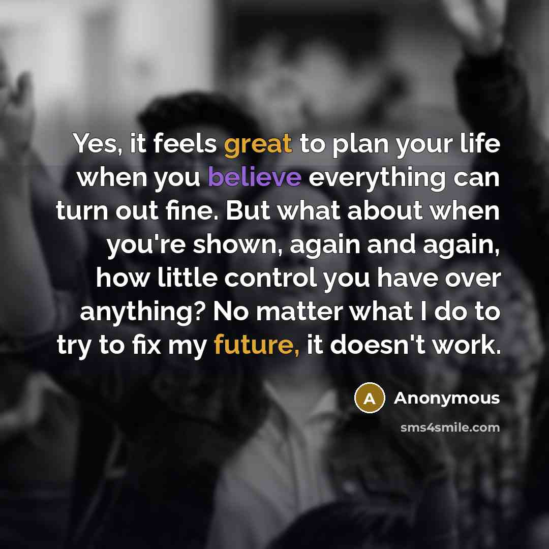 “Yes, it feels great to plan your life when you believe everything can turn out fine. But what about when you're shown, again and again, how little control you have over anything? No matter what I do to try to fix my future, it doesn't work.” quote by Anonymous
