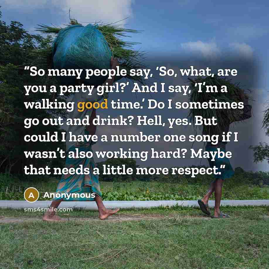 “So many people say, ‘So, what, are you a party girl?’ And I say, ‘I’m a walking good time.’ Do I sometimes go out and drink? Hell, yes. But could I have a number one song if I wasn’t also working hard? Maybe that needs a little more respect.” quote by Anonymous