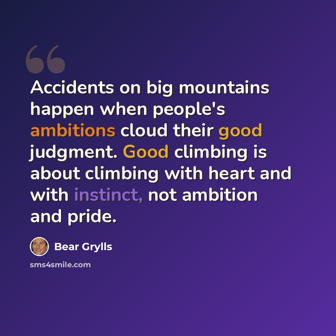 “Accidents on big mountains happen when people's ambitions cloud their good judgment. Good climbing is about climbing with heart and with instinct, not ambition and pride.” quote by Bear Grylls