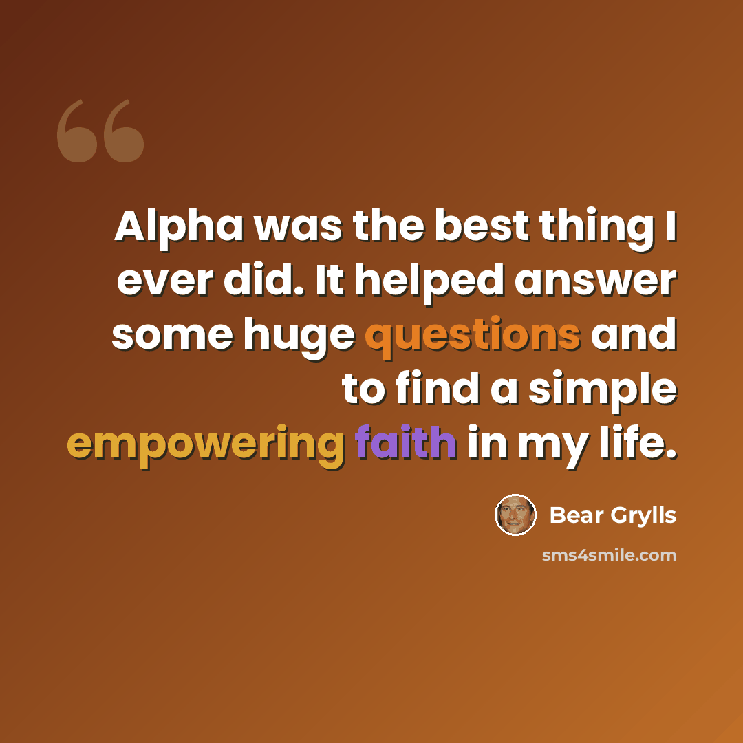 “Alpha was the best thing I ever did. It helped answer some huge questions and to find a simple empowering faith in my life.” quote by Bear Grylls