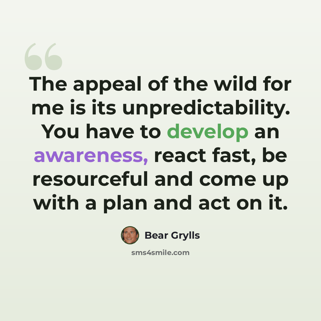 “The appeal of the wild for me is its unpredictability. You have to develop an awareness, react fast, be resourceful and come up with a plan and act on it.” quote by Bear Grylls