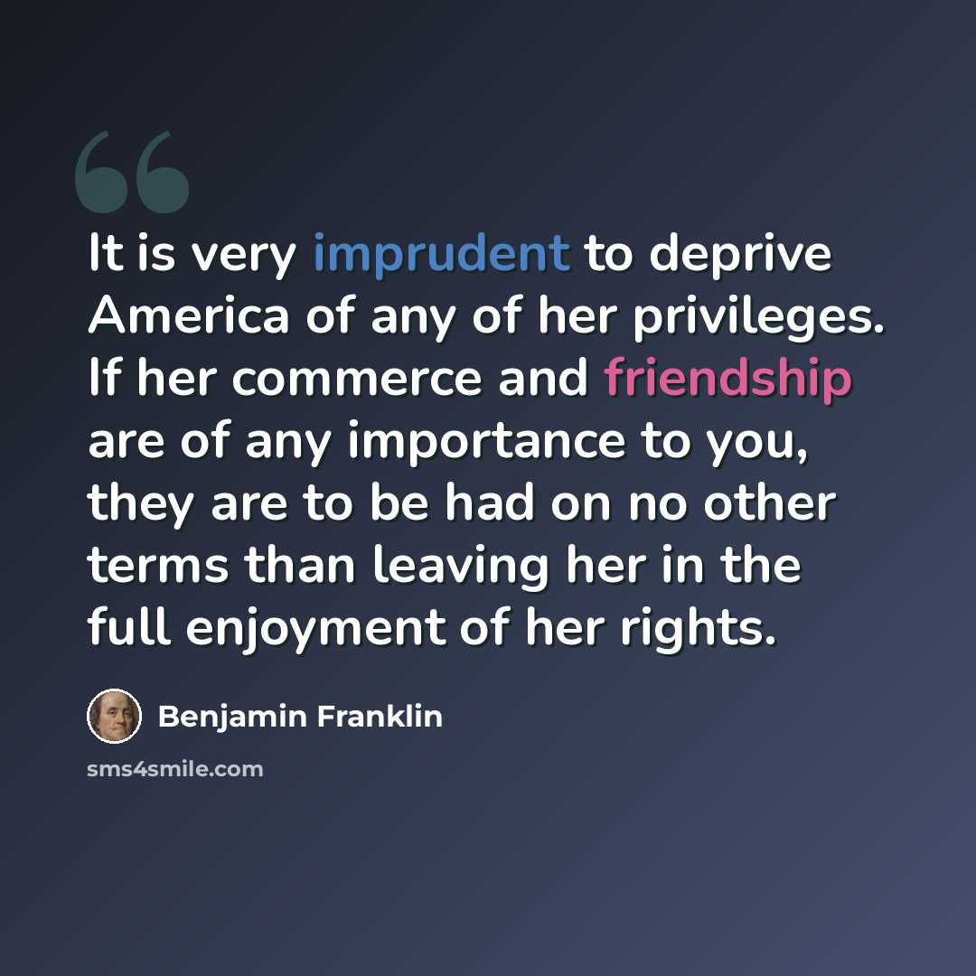 “It is very imprudent to deprive America of any of her privileges. If her commerce and friendship are of any importance to you, they are to be had on no other terms than leaving her in the full enjoyment of her rights.” quote by Benjamin Franklin