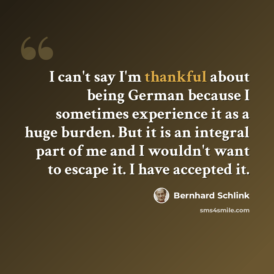 “I can't say I'm thankful about being German because I sometimes experience it as a huge burden. But it is an integral part of me and I wouldn't want to escape it. I have accepted it.” quote by Bernhard Schlink