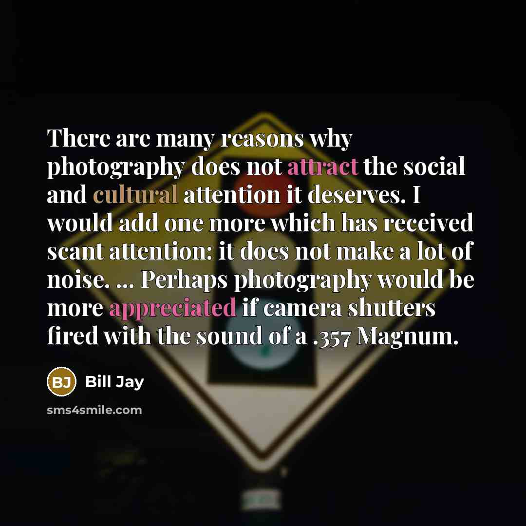 “There are many reasons why photography does not attract the social and cultural attention it deserves. I would add one more which has received scant attention: it does not make a lot of noise. ... Perhaps photography would be more appreciated if camera shutters fired with the sound of a .357 Magnum.” quote by Bill Jay