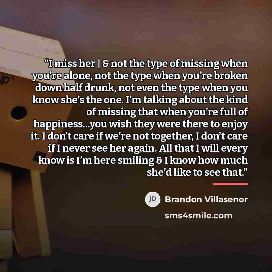 “I miss her | & not the type of missing when you’re alone, not the type when you’re broken down half drunk, not even the type when you know she’s the one. I’m talking about the kind of missing that when you’re full of happiness…you wish they were there to enjoy it. I don’t care if we’re not…” quote by Brandon Villasenor