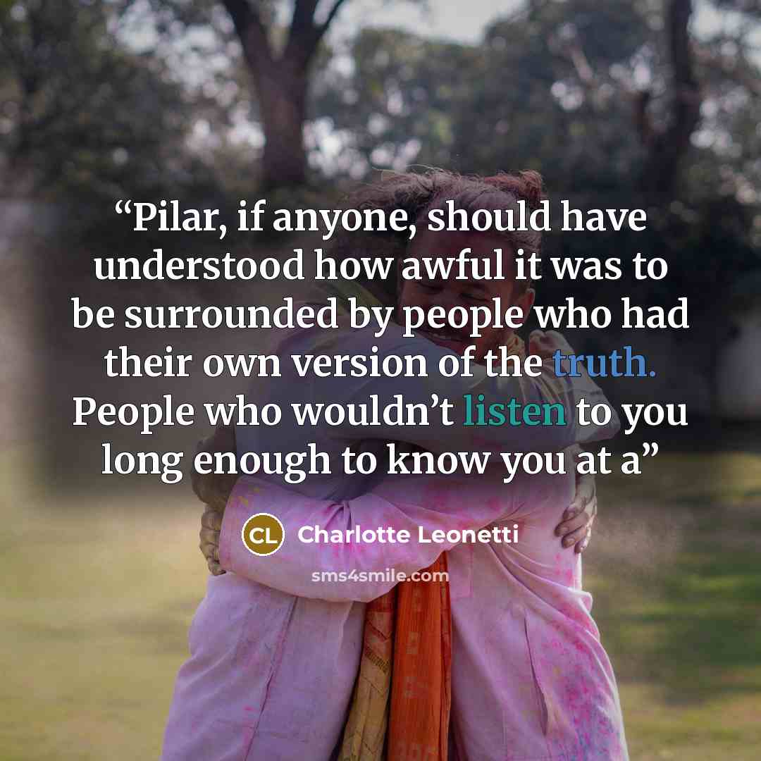 “Pilar, if anyone, should have understood how awful it was to be surrounded by people who had their own version of the truth. People who wouldn’t listen to you long enough to know you at a” quote by Charlotte Leonetti
