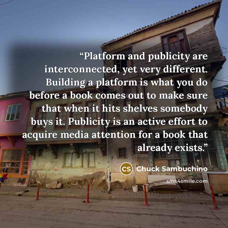 “Platform and publicity are interconnected, yet very different. Building a platform is what you do before a book comes out to make sure that when it hits shelves somebody buys it. Publicity is an active effort to acquire media attention for a book that already exists.” quote by Chuck Sambuchino