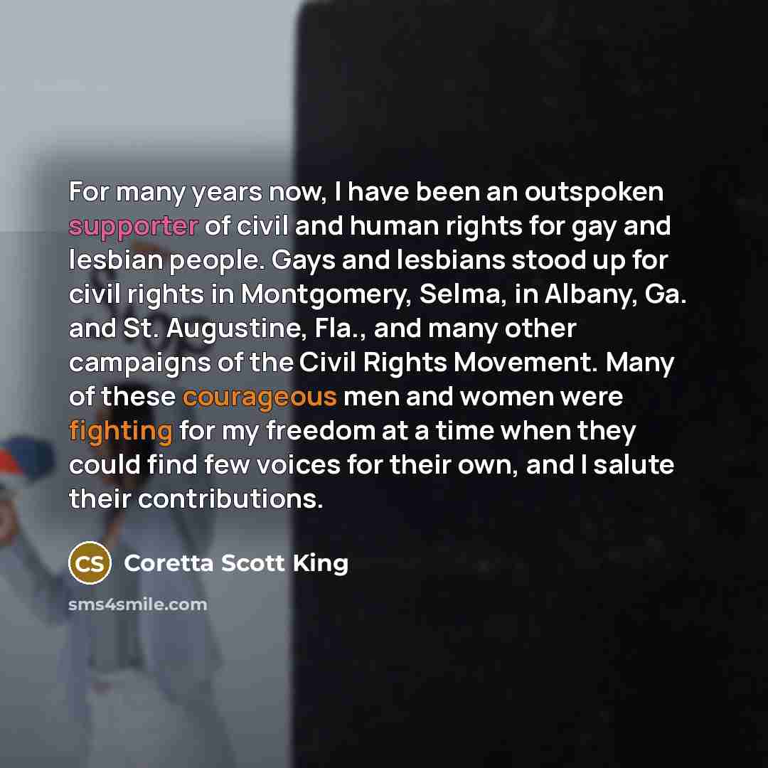 “For many years now, I have been an outspoken supporter of civil and human rights for gay and lesbian people. Gays and lesbians stood up for civil rights in Montgomery, Selma, in Albany, Ga. and St. Augustine, Fla., and many other campaigns of the Civil Rights Movement. Many of these courageous men…” quote by Coretta Scott King
