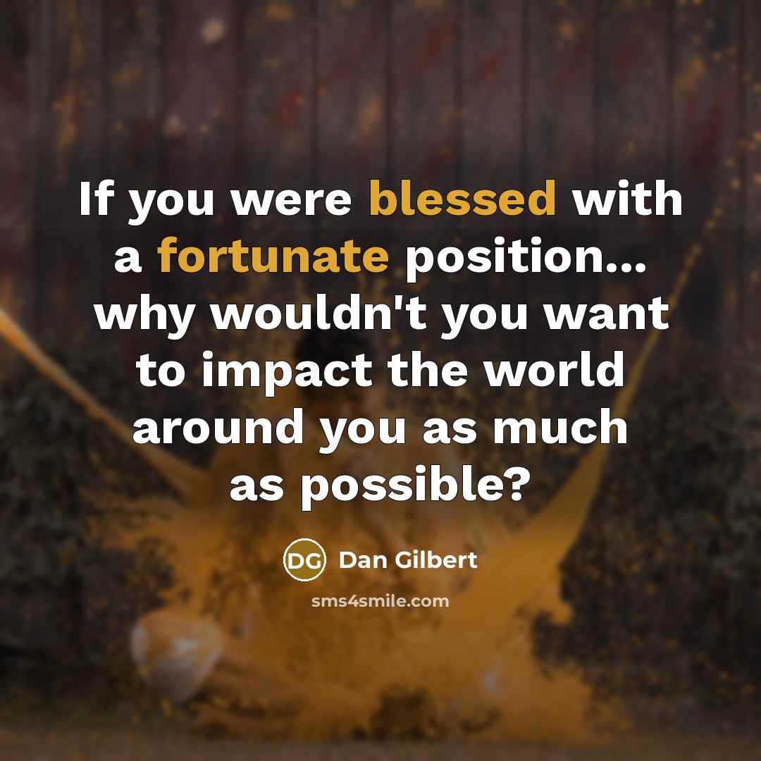 “If you were blessed with a fortunate position... why wouldn't you want to impact the world around you as much as possible?” quote by Dan Gilbert