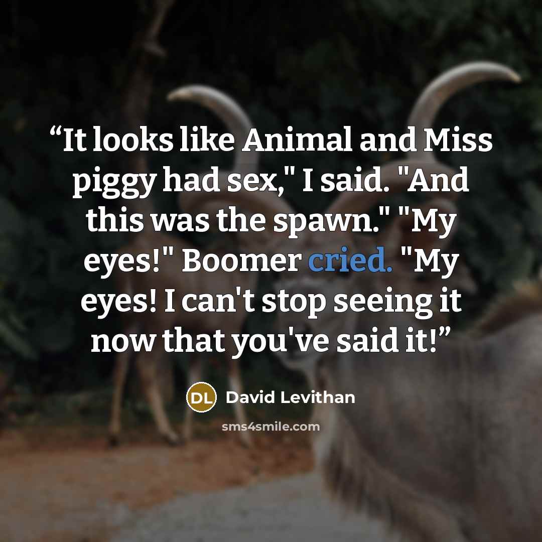 “It looks like Animal and Miss piggy had sex," I said. "And this was the spawn." "My eyes!" Boomer cried. "My eyes! I can't stop seeing it now that you've said it!” quote by David Levithan