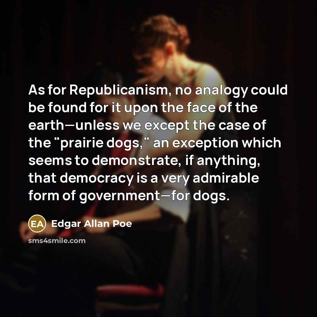 “As for Republicanism, no analogy could be found for it upon the face of the earth—unless we except the case of the "prairie dogs," an exception which seems to demonstrate, if anything, that democracy is a very admirable form of government—for dogs.” quote by Edgar Allan Poe