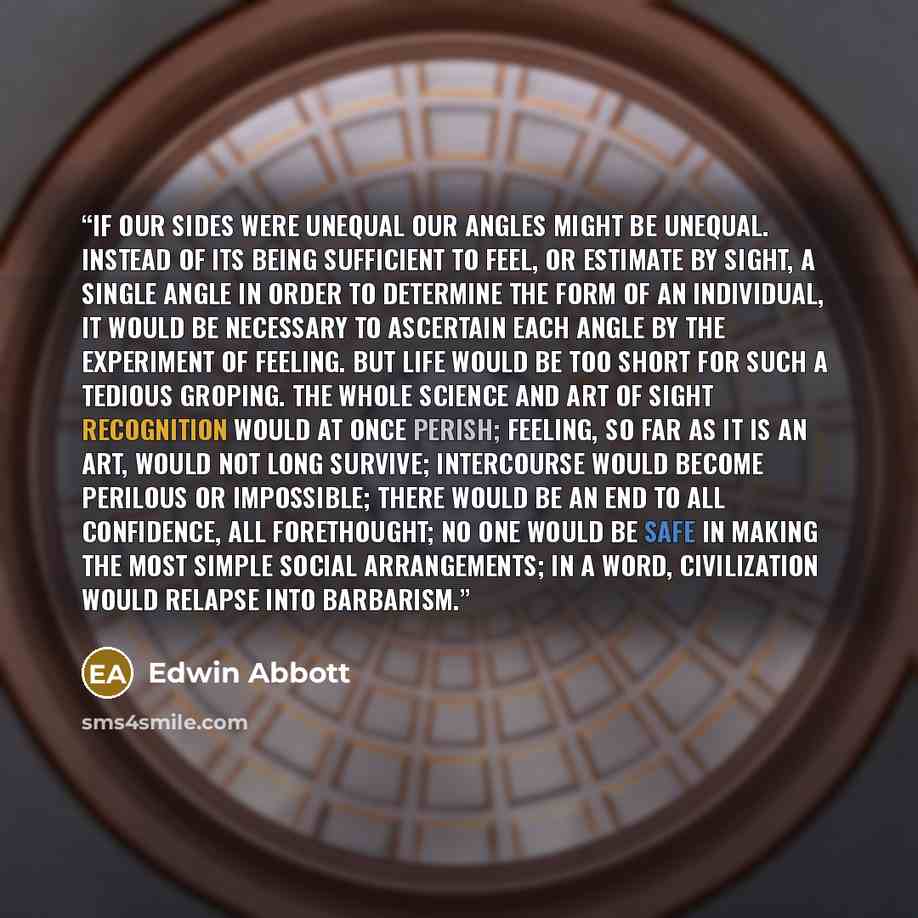 “If our sides were unequal our angles might be unequal. Instead of its being sufficient to feel, or estimate by sight, a single angle in order to determine the form of an individual, it would be necessary to ascertain each angle by the experiment of Feeling. But life would be too short for such a…” quote by Edwin Abbott