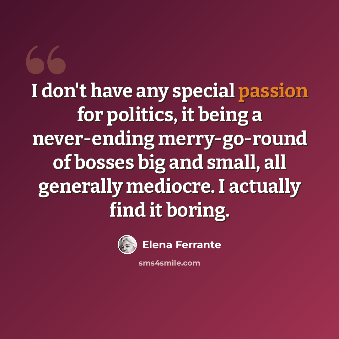 “I don't have any special passion for politics, it being a never-ending merry-go-round of bosses big and small, all generally mediocre. I actually find it boring.” quote by Elena Ferrante