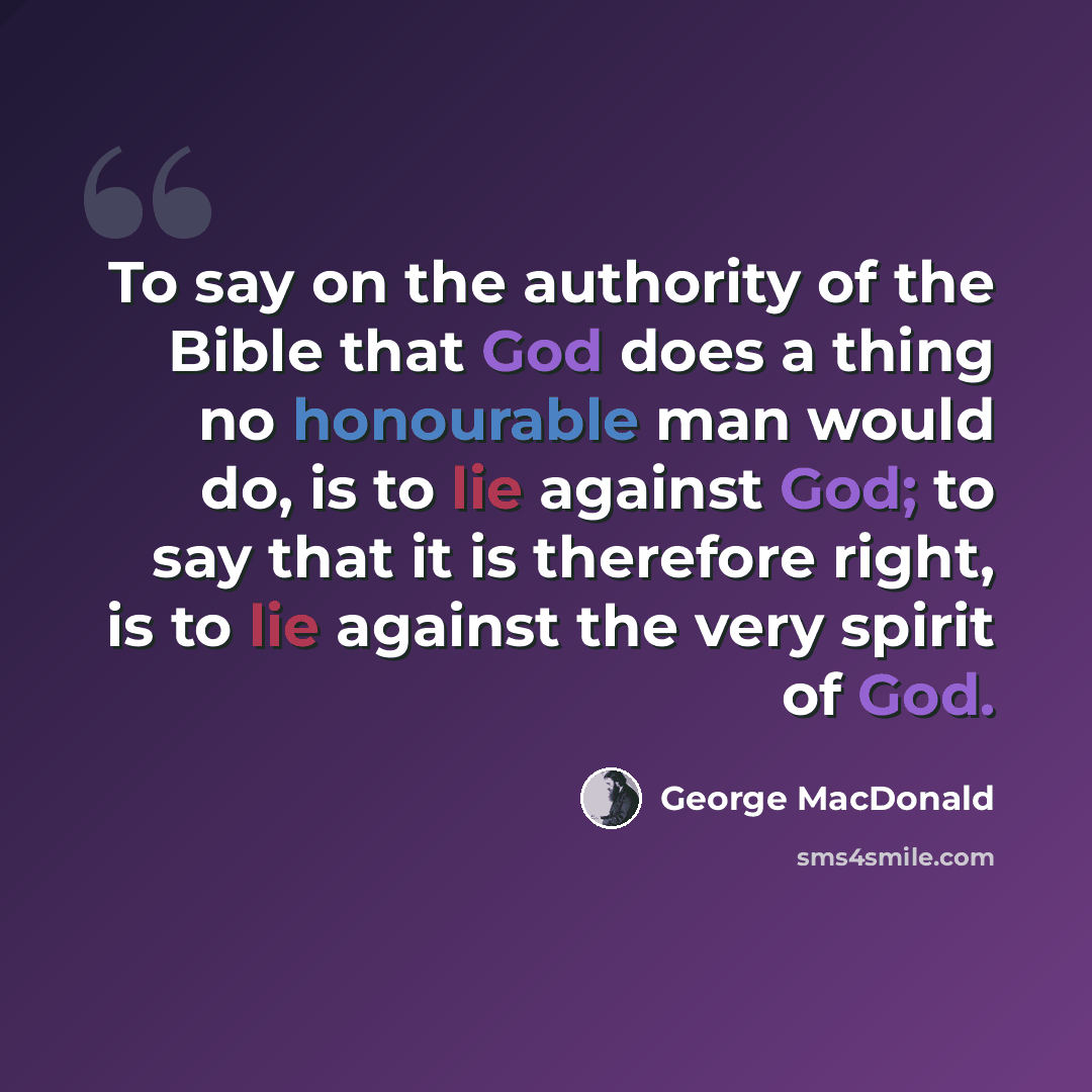 “To say on the authority of the Bible that God does a thing no honourable man would do, is to lie against God; to say that it is therefore right, is to lie against the very spirit of God.” quote by George MacDonald