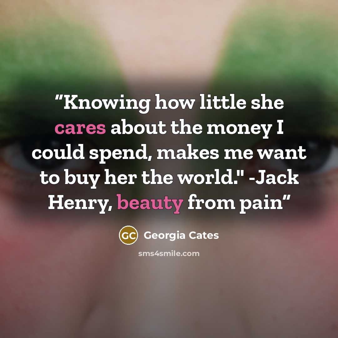 “Knowing how little she cares about the money I could spend, makes me want to buy her the world." -Jack Henry, beauty from pain” quote by Georgia Cates