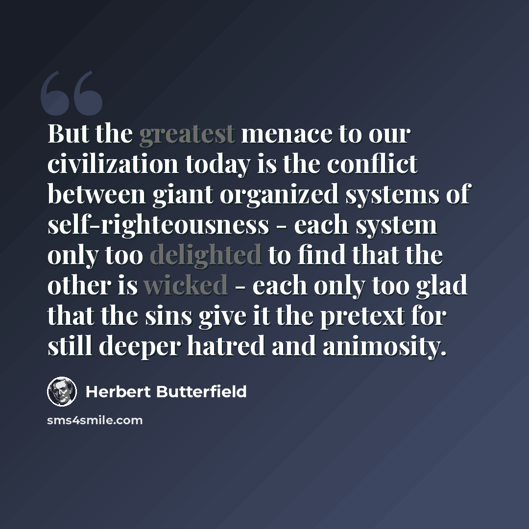 “But the greatest menace to our civilization today is the conflict between giant organized systems of self-righteousness - each system only too delighted to find that the other is wicked - each only too glad that the sins give it the pretext for still deeper hatred and animosity.” quote by Herbert Butterfield