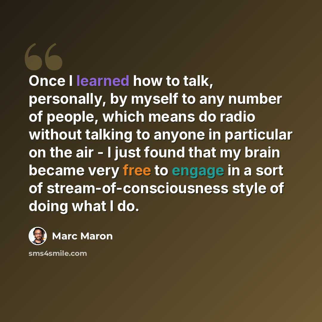 “Once I learned how to talk, personally, by myself to any number of people, which means do radio without talking to anyone in particular on the air - I just found that my brain became very free to engage in a sort of stream-of-consciousness style of doing what I do.” quote by Marc Maron