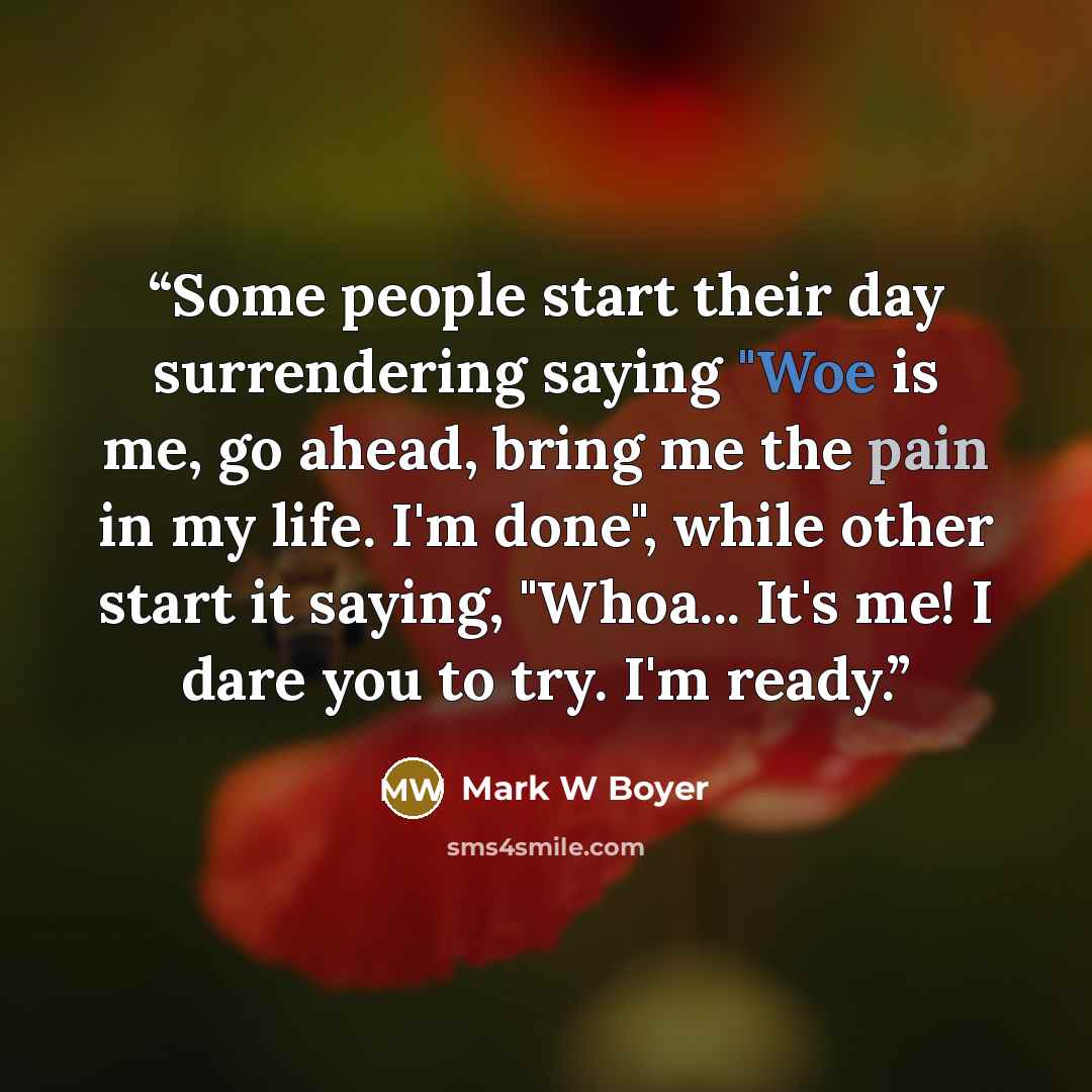 “Some people start their day surrendering saying "Woe is me, go ahead, bring me the pain in my life. I'm done", while other start it saying, "Whoa... It's me! I dare you to try. I'm ready.” quote by Mark W Boyer