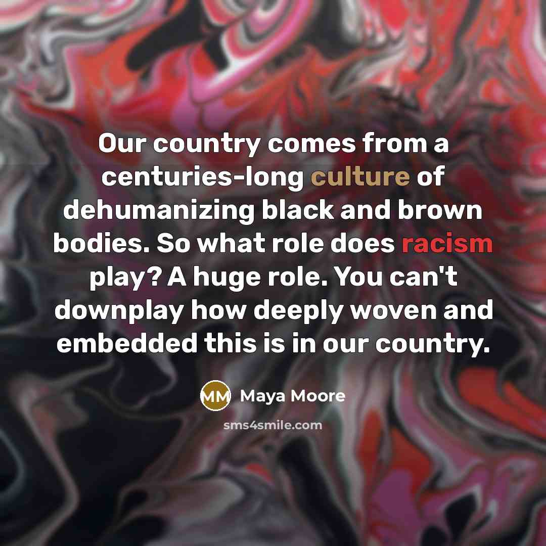 “Our country comes from a centuries-long culture of dehumanizing black and brown bodies. So what role does racism play? A huge role. You can't downplay how deeply woven and embedded this is in our country.” quote by Maya Moore