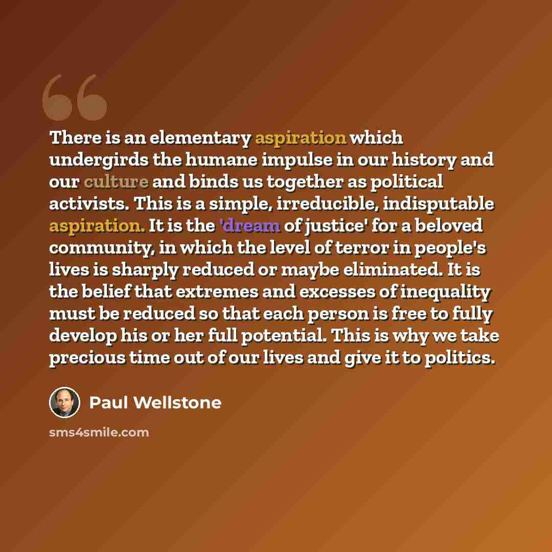 “There is an elementary aspiration which undergirds the humane impulse in our history and our culture and binds us together as political activists. This is a simple, irreducible, indisputable aspiration. It is the 'dream of justice' for a beloved community, in which the level of terror in people's…” quote by Paul Wellstone