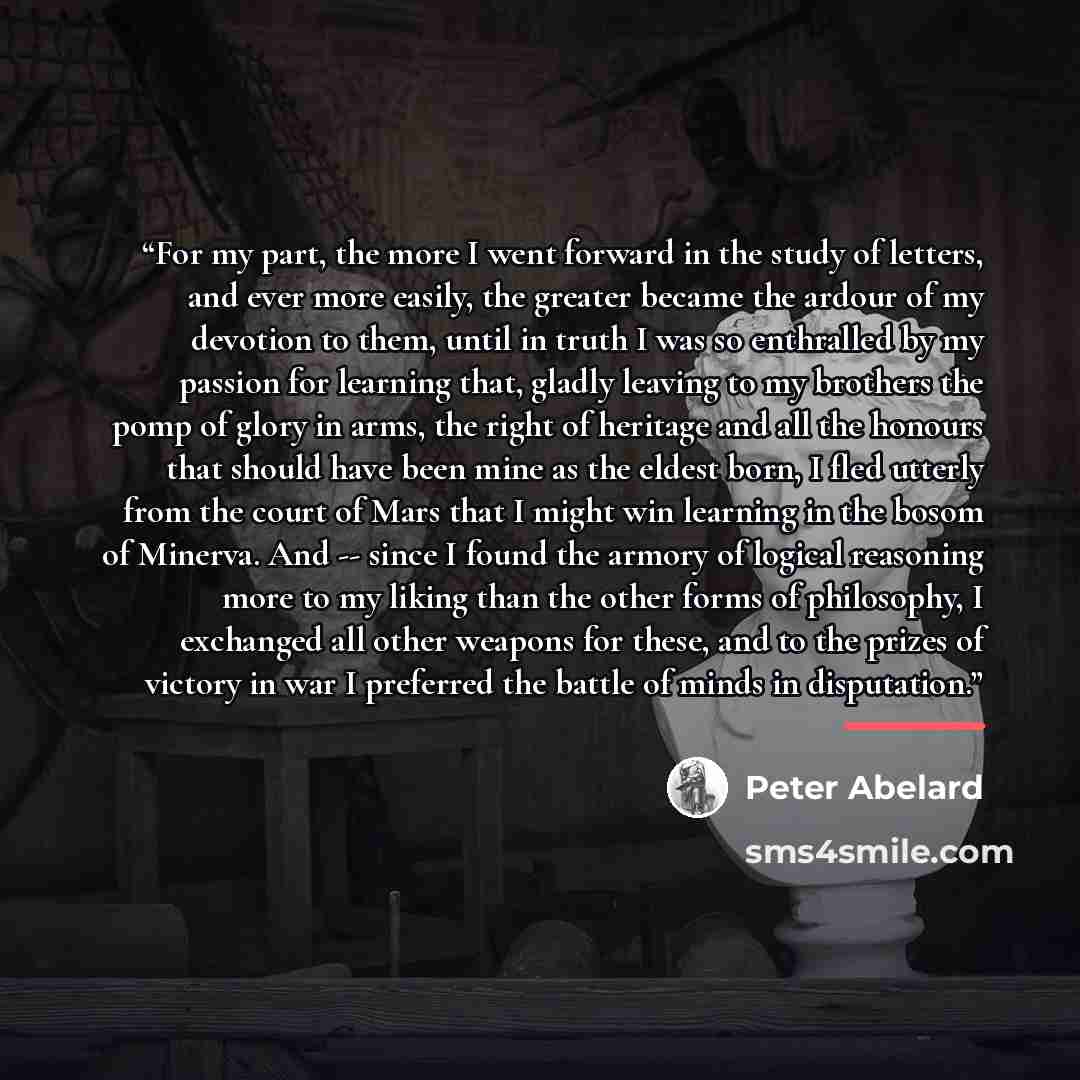 “For my part, the more I went forward in the study of letters, and ever more easily, the greater became the ardour of my devotion to them, until in truth I was so enthralled by my passion for learning that, gladly leaving to my brothers the pomp of glory in arms, the right of heritage and all the…” quote by Peter Abelard