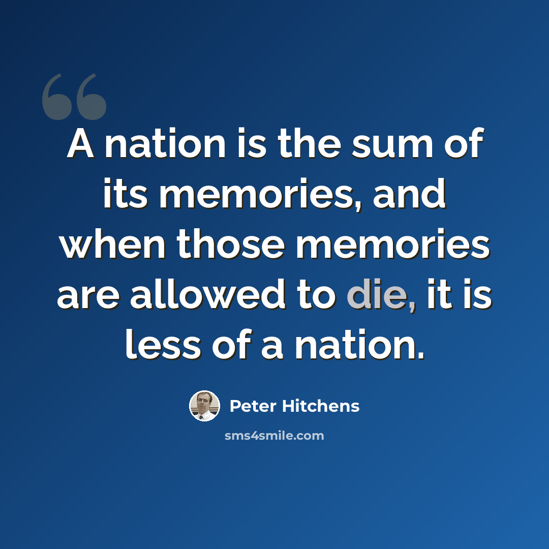 “A nation is the sum of its memories, and when those memories are allowed to die, it is less of a nation.” quote by Peter Hitchens