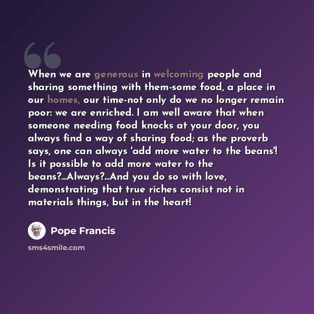 “When we are generous in welcoming people and sharing something with them-some food, a place in our homes, our time-not only do we no longer remain poor: we are enriched. I am well aware that when someone needing food knocks at your door, you always find a way of sharing food; as the proverb says…” quote by Pope Francis