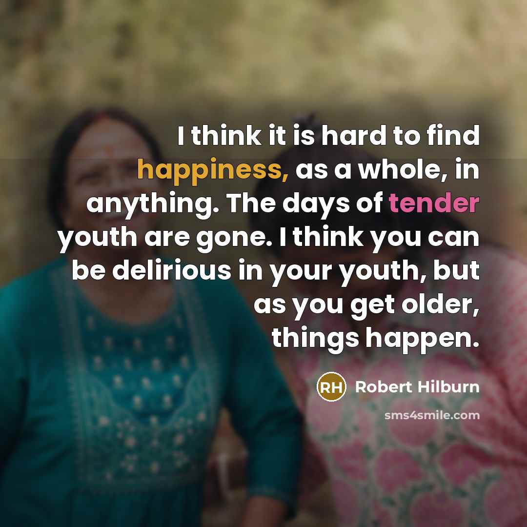 “I think it is hard to find happiness, as a whole, in anything. The days of tender youth are gone. I think you can be delirious in your youth, but as you get older, things happen.” quote by Robert Hilburn