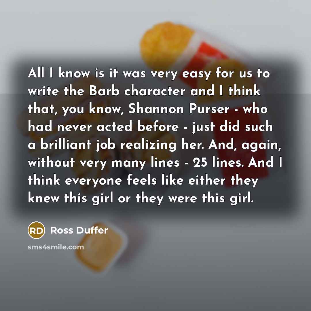 “All I know is it was very easy for us to write the Barb character and I think that, you know, Shannon Purser - who had never acted before - just did such a brilliant job realizing her. And, again, without very many lines - 25 lines. And I think everyone feels like either they knew this girl or…” quote by Ross Duffer